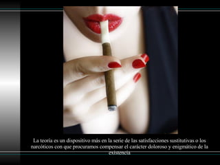 La teoría es un dispositivo más en la serie de las satisfacciones sustitutivas o los narcóticos con que procuramos compensar el carácter doloroso y enigmático de la existencia 