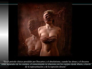 “ En el periodo clásico presidido por Descartes y el absolutismo, cuando las almas y el discurso están separados de los cuerpos, el conocimiento se relaciona con los cuerpos desde afuera, a través de la representación y de la represión directa”  