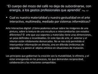 “El cuerpo del mozo del café no deja de subordinarse, con
energía, a los gestos profesionales que aprendió” Pág. 127
• Cual es nuestra materialidad y nuestra gestualidad en el arte
interactivo, multimedia, mediado por sistemas informáticos?
Arte Interactivo digital: ¿Cómo podemos actuar sobre las imágenes de una
pintura, sobre la textura de una escultura e intercambiarlas con estados
diferentes? El arte que usa soportes y materiales tiene unas dimensiones,
un peso definidos e incambiables. En este tipo de arte, el exterior y el
interior están nítidamente demarcados. No se nos está permitido el
intercambiar información en directo, sino en diferido (milésimas de
segundos..) y ponen al objeto artístico en situaciones de mutación.
Los principios que gobiernan la creación son la mutabilidad, lo efímero, y el
estar emergiendo en los procesos, los que demandan reciprocidad,
colaboración y las relaciones compartidas.
 