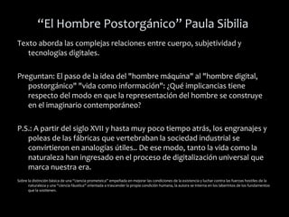 “El Hombre Postorgánico” Paula Sibilia
Texto aborda las complejas relaciones entre cuerpo, subjetividad y
tecnologías digitales.
Preguntan: El paso de la idea del "hombre máquina" al "hombre digital,
postorgánico" "vida como información": ¿Qué implicancias tiene
respecto del modo en que la representación del hombre se construye
en el imaginario contemporáneo?
P.S.: A partir del siglo XVII y hasta muy poco tiempo atrás, los engranajes y
poleas de las fábricas que vertebraban la sociedad industrial se
convirtieron en analogías útiles.. De ese modo, tanto la vida como la
naturaleza han ingresado en el proceso de digitalización universal que
marca nuestra era.
Sobre la distinción básica de una “ciencia prometeica” empeñada en mejorar las condiciones de la existencia y luchar contra las fuerzas hostiles de la
naturaleza y una “ciencia fáustica” orientada a trascender la propia condición humana, la autora se interna en los laberintos de los fundamentos
que la sostienen.
 