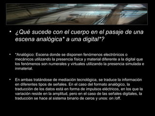 • ¿Qué sucede con el cuerpo en el pasaje de una
escena analógica* a una digital*?
• *Analógico: Escena donde se disponen fenómenos electrónicos o
mecánicos utilizando la presencia física y material diferente a la digital que
los fenómenos son numerales y virtuales utilizando la presencia simulada e
inmaterial.
• En ambas tratándose de mediación tecnológica, se traduce la información
en diferentes tipos de señales. En el caso del formato analógico, la
traducción de los datos está en forma de impulsos eléctricos, en los que la
variación reside en la amplitud, pero en el caso de las señales digitales, la
traducción se hace al sistema binario de ceros y unos: on /off.
 