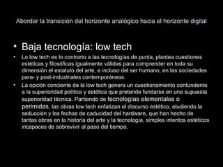 Abordar la transición del horizonte analógico hacia el horizonte digital
• Baja tecnología: low tech
• Lo low tech es lo contrario a las tecnologías de punta, plantea cuestiones
estéticas y filosóficas igualmente válidas para comprender en toda su
dimensión el estatuto del arte, e incluso del ser humano, en las sociedades
para- y post-industriales contemporáneas.
• La opción conciente de la low tech genera un cuestionamiento contundente
a la superioridad política y estética que pretende fundarse en una supuesta
superioridad técnica. Partiendo de tecnologías elementales o
perimidas, las obras low tech enfatizan el discurso estético, eludiendo la
seducción y las fechas de caducidad del hardware, que han hecho de
tantas obras en la historia del arte y la tecnología, simples intentos estéticos
incapaces de sobrevivir al paso del tiempo.
 