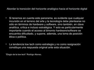 Abordar la transición del horizonte analógico hacia el horizonte digital
• Si tenemos en cuenta este panorama, es evidente que cualquier
incursión en el terreno del arte y la tecnología debe plantearse no
sólo en términos de hardware y software, sino también, en clave
analítica, crítica e incluso estratégica. Y esto es particularmente
importante cuando el acceso al binomio hardware/software se
encuentra dificultado, y supone, además, una toma de posición
ética o política.
• La tendencia low tech como estrategia y no como resignación
constituye una respuesta original ante esta situación.
“Elogio de la low tech” Rodrigo Alonso.
 