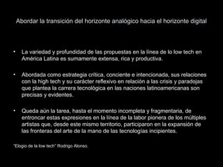 Abordar la transición del horizonte analógico hacia el horizonte digital
• La variedad y profundidad de las propuestas en la línea de lo low tech en
América Latina es sumamente extensa, rica y productiva.
• Abordada como estrategia crítica, conciente e intencionada, sus relaciones
con la high tech y su carácter reflexivo en relación a las crisis y paradojas
que plantea la carrera tecnológica en las naciones latinoamericanas son
precisas y evidentes.
• Queda aún la tarea, hasta el momento incompleta y fragmentaria, de
entroncar estas expresiones en la línea de la labor pionera de los múltiples
artistas que, desde este mismo territorio, participaron en la expansión de
las fronteras del arte de la mano de las tecnologías incipientes.
“Elogio de la low tech” Rodrigo Alonso.
 