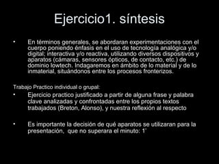 Ejercicio1. síntesis
• En términos generales, se abordaran experimentaciones con el
cuerpo poniendo énfasis en el uso de tecnología analógica y/o
digital; interactiva y/o reactiva, utilizando diversos dispositivos y
aparatos (cámaras, sensores ópticos, de contacto, etc.) de
dominio lowtech. Indagaremos en ámbito de lo material y de lo
inmaterial, situándonos entre los procesos fronterizos.
Trabajo Practico individual o grupal:
• Ejercicio practico justificado a partir de alguna frase y palabra
clave analizadas y confrontadas entre los propios textos
trabajados (Breton, Alonso), y nuestra reflexión al respecto
• Es importante la decisión de qué aparatos se utilizaran para la
presentación, que no superara el minuto: 1’
 