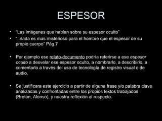 ESPESOR
• “Las imágenes que hablan sobre su espesor oculto”
• “..nada es mas misterioso para el hombre que el espesor de su
propio cuerpo” Pág.7
• Por ejemplo ese relato-documento podría referirse a ese espesor
oculto a desvelar ese espesor oculto, a nombrarlo, a describirlo, a
comentarlo a través del uso de tecnología de registro visual o de
audio.
• Se justificara este ejercicio a partir de alguna frase y/o palabra clave
analizadas y confrontadas entre los propios textos trabajados
(Breton, Alonso), y nuestra reflexión al respecto.
 