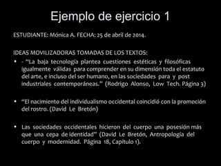 Ejemplo de ejercicio 1
ESTUDIANTE: Mónica A. FECHA: 25 de abril de 2014.
IDEAS MOVILIZADORAS TOMADAS DE LOS TEXTOS:
• - “La baja tecnología plantea cuestiones estéticas y filosóficas
igualmente válidas para comprender en su dimensión toda el estatuto
del arte, e incluso del ser humano, en las sociedades para y post
industriales contemporáneas.” (Rodrigo Alonso, Low Tech. Página 3)
• “El nacimiento del individualismo occidental coincidió con la promoción
del rostro. (David Le Bretón)
• Las sociedades occidentales hicieron del cuerpo una posesión más
que una cepa de identidad” (David Le Bretón, Antropología del
cuerpo y modernidad. Página 18, Capítulo 1).
 