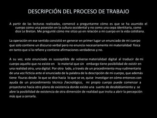 DESCRIPCIÓN DEL PROCESO DE TRABAJO
A partir de las lecturas realizadas, comencé a preguntarme cómo es que se ha asumido el
cuerpo como una posesión en la cultura occidental y no como una cepa identitaria, como
dice Le Breton. Me pregunté cómo me sitúo yo en relación a mi cuerpo en la vida cotidiana.
La operación en ese sentido consistió en generar en primer lugar un enunciado de mi cuerpo
que solo contiene un discurso verbal pero no enuncia necesariamente mi materialidad física
en tanto que sí la refiere y contiene afirmaciones verdaderas y no.
A su vez, este enunciado es susceptible de volverse materialidad digital al traducir de mi
cuerpo aquello que no existe en lo material que sin embargo tiene posibilidad de existir en
una realidad otra, una digital. Por otro lado, a través de un procedimiento muy rudimentario
de una voz ficticia ante el enunciado de la palabra de la descripción de mi cuerpo, que además
tiene fisuras desde lo que se dice hacia lo que se ve, quise investigar en cómo entonces con
ayuda de un procedimiento técnico /tecnológico, mi propio cuerpo puede comenzar a
proyectarse hacia otro plano de existencia donde existe una suerte de desdoblamiento y se
abre la posibilidad de existencia de otra dimensión de realidad que invita a abrir la percepción
más que a cerrarla.
 
