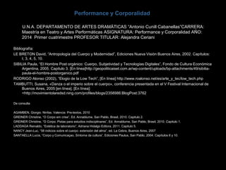 Performance y Corporalidad
U.N.A. DEPARTAMENTO DE ARTES DRAMÁTICAS “Antonio Cunill Cabanellas”CARRERA:
Maestría en Teatro y Artes Performáticas ASIGNATURA: Performance y Corporalidad AÑO:
2014 Primer cuatrimestre PROFESOR TITULAR: Alejandra Ceriani
Bibliografía:
LE BRETON David, “Antropología del Cuerpo y Modernidad”, Ediciones Nueva Visión Buenos Aires, 2002. Capítulos:
I, 3, 4, 5, 10.
SIBILIA Paula, “El Hombre Post orgánico: Cuerpo, Subjetividad y Tecnologías Digitales”, Fondo de Cultura Económica
Argentina, 2005. Capitulo 3. [En línea]http://geopoliticaiset.com.ar/wp-content/uploads/bp-attachments/49/sibilia-
paula-el-hombre-postorganico.pdf
RODRIGO Alonso (2002), “Elogio de la Low Tech”, [En línea] http://www.roalonso.net/es/arte_y_tec/low_tech.php
TAMBUTTI, Susana, «Danza o el imperio sobre el cuerpo», conferencia presentada en el V Festival Internacional de
Buenos Aires, 2005 [en línea]. [En línea]:
<http://movimientolaredsd.ning.com/profiles/blogs/2358986:BlogPost:3762
De consulta
AGAMBEN, Giorgio. Ninfas. Valencia: Pre-textos, 2010
GREINER Christine, “O Corpo em crise”, Ed. Annablume, San Pablo, Brasil, 2010. Capitulo 2.
GREINER Christine, “O Corpo. Pistas para estudios indisciplinares”, Ed. Annablume, San Pablo, Brasil, 2010. Capitulo 1.
LADDAGA Reinaldo, “Estética de laboratorio”, Adriana Hidalgo Editora, 2011. Capitulo 5.
NANCY Jean-Luc, “58 indicios sobre el cuerpo: extensión del alma”, ed. La Cebra, Buenos Aires, 2007
SANTAELLA Lucía, “Corpo y Comunicaçao, Síntoma da cultura”, Ediciones Paulus, San Pablo, 2004. Capítulos 6 y 10.
 