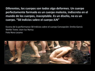 Diferentes, los cuerpos son todos algo deformes. Un cuerpo
perfectamente formado es un cuerpo molesto, indiscreto en el
mundo de los cuerpos, inaceptable. Es un diseño, no es un
cuerpo. “58 Indicios sobre el cuerpo JLN”
Escena de la performance 58 Indicios sobre el cuerpo Concepción: Emilio García
Wehbi Texto: Jean-luc Nancy
Foto Nora Lezano
 