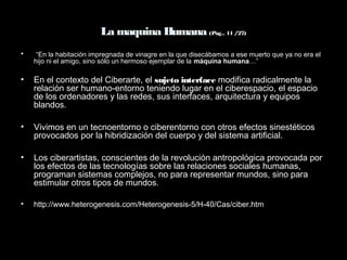 La maquina Humana (Pág.. 11 /27)
• “En la habitación impregnada de vinagre en la que disecábamos a ese muerto que ya no era el
hijo ni el amigo, sino sólo un hermoso ejemplar de la máquina humana…”
• En el contexto del Ciberarte, el sujeto interface modifica radicalmente la
relación ser humano-entorno teniendo lugar en el ciberespacio, el espacio
de los ordenadores y las redes, sus interfaces, arquitectura y equipos
blandos.
• Vivimos en un tecnoentorno o ciberentorno con otros efectos sinestéticos
provocados por la hibridización del cuerpo y del sistema artificial.
• Los ciberartistas, conscientes de la revolución antropológica provocada por
los efectos de las tecnologías sobre las relaciones sociales humanas,
programan sistemas complejos, no para representar mundos, sino para
estimular otros tipos de mundos.
• http://www.heterogenesis.com/Heterogenesis-5/H-40/Cas/ciber.htm
 