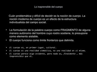 Lo inaprensible del cuerpo
Cuán problemática y difícil de decidir es la noción de cuerpo. La
noción moderna de cuerpo es un efecto de la estructura
individualista del campo social.
• La formulación de la palabra cuerpo como FRAGMENTO de alguna
manera autónomo del hombre cuyo rostro sostiene, lo presupone
como elemento aislable.
• El cuerpo funciona como limite fronterizo que delimita.
• El cuerpo es, en primer lugar, cultural.
• El cuerpo es una realidad simbólica, no una realidad en sí misma.
• El cuerpo parece algo evidente, pero nada es, finalmente , más
inaprensible que él.
 