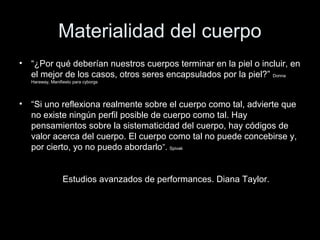 Materialidad del cuerpo
• “¿Por qué deberían nuestros cuerpos terminar en la piel o incluir, en
el mejor de los casos, otros seres encapsulados por la piel?” Donna
Haraway, Manifiesto para cyborgs
• “Si uno reflexiona realmente sobre el cuerpo como tal, advierte que
no existe ningún perfil posible de cuerpo como tal. Hay
pensamientos sobre la sistematicidad del cuerpo, hay códigos de
valor acerca del cuerpo. El cuerpo como tal no puede concebirse y,
por cierto, yo no puedo abordarlo”. Spivak
Estudios avanzados de performances. Diana Taylor.
 