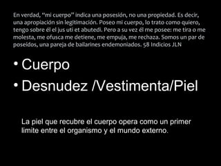 En verdad, “mi cuerpo” indica una posesión, no una propiedad. Es decir,
una apropiación sin legitimación. Poseo mi cuerpo, lo trato como quiero,
tengo sobre él el jus uti et abutedi. Pero a su vez él me posee: me tira o me
molesta, me ofusca me detiene, me empuja, me rechaza. Somos un par de
poseídos, una pareja de bailarines endemoniados. 58 Indicios JLN
• Cuerpo
• Desnudez /Vestimenta/Piel
La piel que recubre el cuerpo opera como un primer
limite entre el organismo y el mundo externo.
 