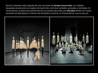 Quizás el ejemplo mejor logrado de esta sensación de tiempo transcurrido. Las modelos,
equipadas únicamente con zapatos de tacón alto, terminan sentadas, acostadas y reclinadas. En
consecuencia, la pulcritud y perfección de sus cuerpos desnudos son alterados dando una mayor
sensación de decrepitud, un efecto más dramático y teatral, un final perfecto. Vanessa Beecroft
 