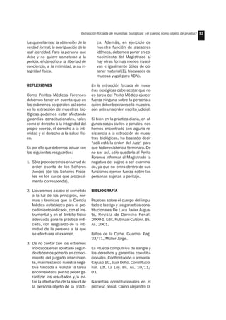 Extracción forzada de muestras biológicas: ¿el cuerpo como objeto de prueba? 53
los querellantes: la obtención de la
verdad formal, la averiguación de la
real identidad. Para la persona que
debe y no quiere someterse a la
pericia: el derecho a la libertad de
conciencia, a la intimidad, a su in-
tegridad física.
REFLEXIONES
Como Peritos Médicos Forenses
debemos tener en cuenta que en
los exámenes corporales así como
en la extracción de muestras bio-
lógicas podemos estar afectando
garantías constitucionales, tales
como el derecho a la integridad del
propio cuerpo, el derecho a la inti-
midad y el derecho a la salud físi-
ca.
Es por ello que debemos actuar con
los siguientes resguardos:
1. Sólo procederemos en virtud de
orden escrita de los Señores
Jueces (de los Señores Fisca-
les en los casos que procesal-
mente corresponda).
2. Llevaremos a cabo el cometido
a la luz de los principios, nor-
mas y técnicas que la Ciencia
Médica establezca para el pro-
cedimiento indicado, con el ins-
trumental y en el ámbito físico
adecuado para la práctica indi-
cada, con resguardo de la inti-
midad de la persona a la que
se efectuara el examen.
3. De no contar con los extremos
indicados en el apartado segun-
do debemos ponerlo en conoci-
miento del juzgado intervinien-
te, manifestando nuestra nega-
tiva fundada a realizar la tarea
encomendada por no poder ga-
rantizar los resultados y/o evi-
tar la afectación de la salud de
la persona objeto de la prácti-
ca. Además, en ejercicio de
nuestra función de asesores
idóneos, debemos poner en co-
nocimiento del Magistrado si
hay otras formas menos invasi-
vas e igualmente útiles de ob-
tener material (Ej. hisopados de
mucosa yugal para ADN).
En la extracción forzada de mues-
tras biológicas cabe acotar que no
es tarea del Perito Médico ejercer
fuerza ninguna sobre la persona a
quien deberá extraerse la muestra,
aún ante una orden escrita judicial.
Si bien en la práctica diaria, en al-
gunos casos civiles o penales, nos
hemos encontrado con alguna re-
sistencia a la extracción de mues-
tras biológicas, ha bastado decir
“acá está la orden del Juez” para
que toda resistencia terminara. De
no ser así, sólo quedaría al Perito
Forense informar al Magistrado la
negativa del sujeto a ser examina-
do, ya que no entra dentro de sus
funciones ejercer fuerza sobre las
personas sujetas a peritaje.
BIBLIOGRAFÍA
Pruebas sobre el cuerpo del impu-
tado o testigo y las garantías cons-
titucionales De Luca Javier Augus-
to, Revista de Derecho Penal,
2000-1- Edit. Rubinzal-Culzoni. Bs.
As. 2001.
Fallos de la Corte. Guarino. Pag.
33/71, Mûller Jorge.
La Prueba compulsiva de sangre y
los derechos y garantías constitu-
cionales. Confrontación o armonía.
Cayuso SG, Supl Dcho. Constitucio-
nal. Edt. La Ley. Bs. As. 10/11/
03.
Garantías constitucionales en el
proceso penal. Carrio Alejandro D.
 