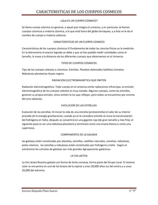 CARACTERISTICAS DE LOS CUERPOS COSMICOS
Gerson Alejando Plata Suarez 2° “F”
¿Qué ES UN CUERPO COSMICO?
Se llama cuerpo cósmico en general, a aquel que integra el universo, y en particular se llaman
cuerpos cósmicos o materia cósmica, a lo que está fuera del globo terráqueo, y a éste se le da el
nombre de cuerpo o materia sublunar.
CARACTERISTICAS DE UN CUERPO COSMICO
Características de los cuerpos cósmicos El fundamento de todas las ciencias físicas es la medición.
En la Astronomía el avance logrado se debe a que se han podido medir cantidades como el
tamaño, la masa y la distancia de los diferentes cuerpos que observamos en el Universo.
TIPOS DE CUERPOS COSMICOS
Tipo de los cuerpos celestes o cósmicos: Estrellas. Planetas Asteroides Satélites Cometas
Nebulosas planetarias Hoyos negros.
RADIACION ELECTROMAGNETICA QUE EMITEN
Radiación electromagnética: Todo cuerpo en el universo emite radiaciones infrarrojas, la emisión
electromagnética de los cuerpos celestes es muy variada. Algunos cuerpos, como las estrellas,
generan su propia emisión, otros emiten la luz que reflejan, pero todos se encuentran por encima
del cero absoluto.
EVOLUCION DE LAS ESTRELLAS
Evolución de las estrellas: Al iniciar la vida de una estrella (protoestrella) el calor de su interior
procede de la energía gravitacional, cuando ya se le considera estrella se inicia la transmutación
del hidrógeno en helio, después se convertirá en una gigante roja (de gran tamaño y más fría), el
siguiente paso es ser una nebulosa planetaria y terminará como una enana blanca o como una
supernova.
COMPONENTES DE LA GALAXIA
las galaxias están constituidas por planetas, estrellas, satélites naturales, cometas, nebulosas,
polvo cósmico. las estrellas y nebulosas están constituidas por hidrógeno y helio. Según el
astrónomo los cúmulos de galaxias son más grandes Agrupaciones galácticas.
LA VIA LACTEA
La Vía Láctea Nuestra galaxia con forma de lente convexa, forma parte del Grupo Local. El sistema
solar se encuentra en uno de los brazos de la espiral a unos 30,000 años luz del centro y a unos
20,000 del extremo.
 