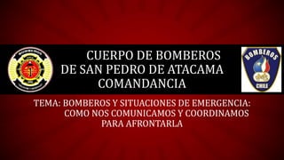 CUERPO DE BOMBEROS
DE SAN PEDRO DE ATACAMA
COMANDANCIA
TEMA: BOMBEROS Y SITUACIONES DE EMERGENCIA:
COMO NOS COMUNICAMOS Y COORDINAMOS
PARA AFRONTARLA
 