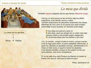 Cuerpo y Sangre de Cristo Todos comieron hasta saciarse La mesa que divide La mesa de los gentiles También  separa  respecto de los que tienen  diferente rango «Al rico y a otros pocos se les sirvieron algunos platos magníficos; a los demás, pocos y malos. También proporcionó en pequeños recipientes tres clases diferentes de vino; pero no se piense que cada invitado podía elegir el que quisiese; en absoluto podía elegir. Una clase era para él y para mí; otra clase, para sus amigos de un orden más bajo (porque coloca a sus amigos según categorías), y la tercera clase para sus libertos y los míos. «Yo, en cambio,  pongo a todos lo mismo, porque cuando invito lo hago para cenar, no para establecer diferencias. A quien he colocado en igualdad conmigo, admitiéndole a mi mesa, lo trato como un igual en todos los aspectos. A los libertos también, porque en tal ocasión no les veo como libertos, sino como compañeros. [Y no me sale muy caro] Porque mis libertos no beben el mismo vino que yo, sino que yo bebo el suyo» Plinio,  Epistolario  II,6 Ricos  ≠   Pobres 