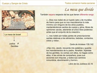 Cuerpo y Sangre de Cristo Todos comieron hasta saciarse La mesa que divide La mesa de Israel «...Dios nos rodeó de un tupido seto y de murallas de hierro para que no nos mezcláramos lo más mínimo con ninguno de los otros pueblos, manteniéndonos santos de cuerpo y alma, libres de opiniones vacías, adorando al único Dios poderoso antes que al conjunto de la creación» «...nos rodeó por todas partes de prescripciones santas relativas a los alimentos, bebidas, contactos, oídos y vista». Carta de Aristeas  139.142 « Hijo mío, Jacob, recuerda mis palabras y guarda los mandamientos de tu padre, Abrahán. Apártate de los gentiles, no comas con ellos, no hagas como ellos, ni les sirvas de compañero, pues sus acciones son impuras, y todos sus caminos inmundicia, abominación y horror ». Libro de los Jubileos  22,16  También  separa  respecto de los que tienen  diferente rango Judíos  ≠   Gentiles 