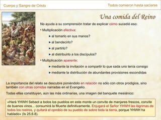 Cuerpo y Sangre de Cristo Todos comieron hasta saciarse Una comida del Reino No ayuda a su comprensión tratar de explicar  cómo  sucedió eso: Multiplicación  efectiva : al tomarlo en sus manos? al bendecirlo? al partirlo? al distribuirlo a los discípulos? Multiplicación  aparente : mediante la invitación a compartir lo que cada uno tenía consigo mediante la distribución de abundantes provisiones escondidas La importancia del relato se descubre poniéndolo  en relación  no sólo con otros prodigios, sino también  con otras comidas  narradas en el Evangelio. Todas ellas constituyen, aún las más ordinarias, una imagen del banquete mesiánico: « Hará YHWH Sebaot a todos los pueblos en este monte un convite de manjares frescos, convite de buenos vinos... consumirá la Muerte definitivamente.  Enjugará el Señor YHWH las lágrimas de todos los rostros, y quitará el oprobio de su pueblo de sobre toda la tierra , porque YHWH ha hablado »  (Is 25,6.8). 