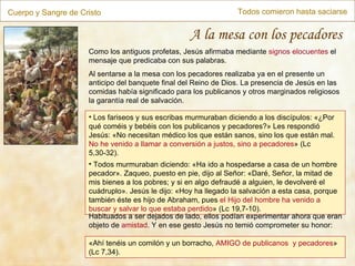 Cuerpo y Sangre de Cristo Todos comieron hasta saciarse A la mesa con los pecadores « Ahí tenéis un comilón y un borracho,  AMIGO de publicanos  y pecadores » (Lc 7,34). Como los antiguos profetas, Jesús afirmaba mediante  signos elocuentes  el mensaje que predicaba con sus palabras. Al sentarse a la mesa con los pecadores realizaba ya en el presente un anticipo del banquete final del Reino de Dios. La presencia de Jesús en las comidas había significado para los publicanos y otros marginados religiosos la garantía real de salvación. Los fariseos y sus escribas murmuraban diciendo a los discípulos: «¿Por qué coméis y bebéis con los publicanos y pecadores?» Les respondió Jesús: «No necesitan médico los que están sanos, sino los que están mal.  No he venido a llamar a conversión a justos, sino a pecadores » (Lc 5,30-32). Todos murmuraban diciendo: «Ha ido a hospedarse a casa de un hombre pecador». Zaqueo, puesto en pie, dijo al Señor: «Daré, Señor, la mitad de mis bienes a los pobres; y si en algo defraudé a alguien, le devolveré el cuádruplo». Jesús le dijo: «Hoy ha llegado la salvación a esta casa, porque también éste es hijo de Abraham, pues  el Hijo del hombre ha venido a buscar y salvar lo que estaba perdido » (Lc 19,7-10). Habituados a ser dejados de lado, ellos podían experimentar ahora que eran objeto de  amistad . Y en ese gesto Jesús no temió comprometer su honor: 