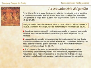 Cuerpo y Sangre de Cristo Todos comieron hasta saciarse La actualización del perdón En la Última Cena el gesto de Jesús en relación con el cáliz quería significar el comienzo de aquella Alianza Nueva anunciada por el profeta,  « cuando Dios perdone la culpa de su pueblo, y de su pecado no vuelva a acordarse »  (cf. Jer 31,34): De igual modo, después de cenar, tomó la copa, diciendo: «Esta copa es la Nueva Alianza en mi sangre, que es derramada por vosotros »  (Lc 22,20). A partir de esta comprensión, cobraba nuevo valor un aspecto que estaba presente en todas las comidas compartidas por Jesús: el perdón de los pecados. La acogida del pecador como comensal de iguales derechos, que Jesús practicaba ante las miradas escandalizadas de los cumplidores de la Ley, se hacía posible cada vez que se celebraba lo que Jesús había mandado realizar en memoria suya (Lc 22,19). Si la presencia de Jesús en las comidas había significado para los publicanos y pecadores la garantía real de salvación, la presencia del Resucitado sigue haciendo accesible la misericordia de Dios a los que participan en la fracción del pan que realiza la comunidad de creyentes.  