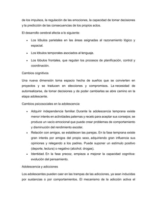 de los impulsos, la regulación de las emociones, la capacidad de tomar decisiones
y la predicción de las consecuencias de los propios actos.
El desarrollo cerebral afecta a lo siguiente:
 Los lóbulos parietales en las áreas asignadas al razonamiento lógico y
espacial.
 Los lóbulos temporales asociados al lenguaje.
 Los lóbulos frontales, que regulan los procesos de planificación, control y
coordinación.
Cambios cognitivos
Una nueva dimensión toma espacio hecha de sueños que se convierten en
proyectos y se traducen en elecciones y compromisos. La necesidad de
autorrealizarse, de tomar decisiones y de poder cambiarlas se abre camino en la
etapa adolescente.
Cambios psicosociales en la adolescencia
 Adquirir independencia familiar. Durante la adolescencia temprana existe
menor interés en actividades paternas y recelo para aceptar sus consejos; se
produce un vacío emocional que puede crear problemas de comportamiento
y disminución del rendimiento escolar.
 Relación con amigos, se establecen las parejas. En la fase temprana existe
gran interés por amigos del propio sexo, adquiriendo gran influencia sus
opiniones y relegando a los padres. Puede suponer un estímulo positivo
(deporte, lectura) o negativo (alcohol, drogas).
 Identidad. En la fase precoz, empieza a mejorar la capacidad cognitiva:
evolución del pensamiento.
Adolescencia y adicciones
Los adolescentes pueden caer en las trampas de las adicciones, ya sean inducidas
por sustancias o por comportamientos. El mecanismo de la adicción activa el
 