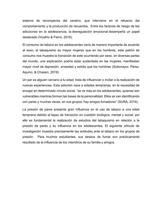 sistema de recompensa del cerebro, que interviene en el refuerzo del
comportamiento y la producción de recuerdos. Entre los factores de riesgo de las
adicciones en la adolescencia, la desregulación emocional desempeña un papel
destacado (Vicafrio & Fierro, 2019).
El consumo de tabaco en los adolescentes varía de manera importante de acuerdo
al sexo, el tabaquismo es mayor mujeres que en los hombres, este patrón de
consumo nos muestra la transición de este ocurriendo por sexo, en diversas partes
del mundo, una explicación podría estar sustentada en las mujeres, manifiestan
mayor nivel de depresión, ansiedad y estrés que los hombres (Sotomayor, Pérez,
Aquino, & Chassin, 2019).
Un par es alguien cercano a tu edad, trata de influenciar o incitar a la realización de
nuevas experiencias. Esta adicción nace a edades tempranas, en la necesidad de
encajar en determinado círculo social. “se ve más en los adolescentes, quienes son
vulnerables mientras forman las bases de la personalidad. Ellos se van identificando
con pares y muchas veces, en sus grupos, hay amigos fumadores” (SURA, 2019).
La presión de pares presenta gran influencia en el uso de tabaco a una edad
temprana debido al lapso de transición en cuestión biológica, mental y social, por
ello es fundamental la realización de estudios del tabaquismo en relación a la
presión de pares y su influencia en los adolescentes. El siguiente artículo de
investigación muestra precisamente las actitudes ante el tabaco en los grupos de
presión. Para muchos estudiantes, sus deseos de fumar son prácticamente
resultado de la influencia de los miembros de su familia y amigos.
 