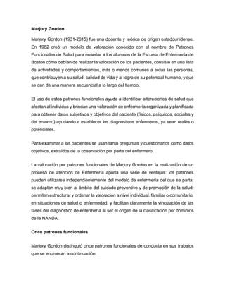 Marjory Gordon
Marjory Gordon (1931-2015) fue una docente y teórica de origen estadounidense.
En 1982 creó un modelo de valoración conocido con el nombre de Patrones
Funcionales de Salud para enseñar a los alumnos de la Escuela de Enfermería de
Boston cómo debían de realizar la valoración de los pacientes, consiste en una lista
de actividades y comportamientos, más o menos comunes a todas las personas,
que contribuyen a su salud, calidad de vida y al logro de su potencial humano, y que
se dan de una manera secuencial a lo largo del tiempo.
El uso de estos patrones funcionales ayuda a identificar alteraciones de salud que
afectan al individuo y brindan una valoración de enfermería organizada y planificada
para obtener datos subjetivos y objetivos del paciente (físicos, psíquicos, sociales y
del entorno) ayudando a establecer los diagnósticos enfermeros, ya sean reales o
potenciales.
Para examinar a los pacientes se usan tanto preguntas y cuestionarios como datos
objetivos, extraídos de la observación por parte del enfermero.
La valoración por patrones funcionales de Marjory Gordon en la realización de un
proceso de atención de Enfermería aporta una serie de ventajas: los patrones
pueden utilizarse independientemente del modelo de enfermería del que se parta;
se adaptan muy bien al ámbito del cuidado preventivo y de promoción de la salud;
permiten estructurar y ordenar la valoración a nivel individual, familiar o comunitario,
en situaciones de salud o enfermedad, y facilitan claramente la vinculación de las
fases del diagnóstico de enfermería al ser el origen de la clasificación por dominios
de la NANDA.
Once patrones funcionales
Marjory Gordon distinguió once patrones funcionales de conducta en sus trabajos
que se enumeran a continuación.
 