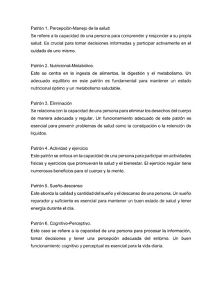 Patrón 1. Percepción-Manejo de la salud
Se refiere a la capacidad de una persona para comprender y responder a su propia
salud. Es crucial para tomar decisiones informadas y participar activamente en el
cuidado de uno mismo.
Patrón 2. Nutricional-Metabólico.
Este se centra en la ingesta de alimentos, la digestión y el metabolismo. Un
adecuado equilibrio en este patrón es fundamental para mantener un estado
nutricional óptimo y un metabolismo saludable.
Patrón 3. Eliminación
Se relaciona con la capacidad de una persona para eliminar los desechos del cuerpo
de manera adecuada y regular. Un funcionamiento adecuado de este patrón es
esencial para prevenir problemas de salud como la constipación o la retención de
líquidos.
Patrón 4. Actividad y ejercicio
Este patrón se enfoca en la capacidad de una persona para participar en actividades
físicas y ejercicios que promuevan la salud y el bienestar. El ejercicio regular tiene
numerosos beneficios para el cuerpo y la mente.
Patrón 5. Sueño-descanso
Este aborda la calidad y cantidad del sueño y el descanso de una persona. Un sueño
reparador y suficiente es esencial para mantener un buen estado de salud y tener
energía durante el día.
Patrón 6. Cognitivo-Perceptivo.
Este caso se refiere a la capacidad de una persona para procesar la información,
tomar decisiones y tener una percepción adecuada del entorno. Un buen
funcionamiento cognitivo y perceptual es esencial para la vida diaria.
 