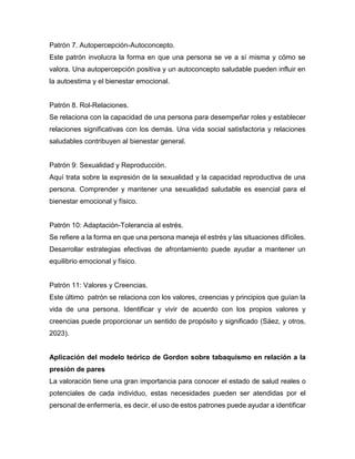 Patrón 7. Autopercepción-Autoconcepto.
Este patrón involucra la forma en que una persona se ve a sí misma y cómo se
valora. Una autopercepción positiva y un autoconcepto saludable pueden influir en
la autoestima y el bienestar emocional.
Patrón 8. Rol-Relaciones.
Se relaciona con la capacidad de una persona para desempeñar roles y establecer
relaciones significativas con los demás. Una vida social satisfactoria y relaciones
saludables contribuyen al bienestar general.
Patrón 9: Sexualidad y Reproducción.
Aquí trata sobre la expresión de la sexualidad y la capacidad reproductiva de una
persona. Comprender y mantener una sexualidad saludable es esencial para el
bienestar emocional y físico.
Patrón 10: Adaptación-Tolerancia al estrés.
Se refiere a la forma en que una persona maneja el estrés y las situaciones difíciles.
Desarrollar estrategias efectivas de afrontamiento puede ayudar a mantener un
equilibrio emocional y físico.
Patrón 11: Valores y Creencias.
Este último patrón se relaciona con los valores, creencias y principios que guían la
vida de una persona. Identificar y vivir de acuerdo con los propios valores y
creencias puede proporcionar un sentido de propósito y significado (Sáez, y otros,
2023).
Aplicación del modelo teórico de Gordon sobre tabaquismo en relación a la
presión de pares
La valoración tiene una gran importancia para conocer el estado de salud reales o
potenciales de cada individuo, estas necesidades pueden ser atendidas por el
personal de enfermería, es decir, el uso de estos patrones puede ayudar a identificar
 