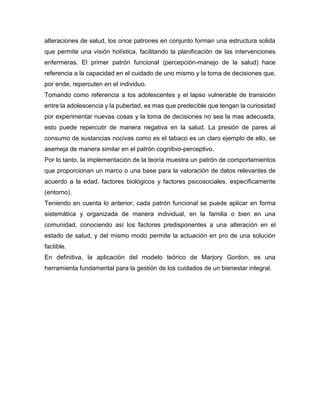 alteraciones de salud, los once patrones en conjunto forman una estructura solida
que permite una visión holística, facilitando la planificación de las intervenciones
enfermeras. El primer patrón funcional (percepción-manejo de la salud) hace
referencia a la capacidad en el cuidado de uno mismo y la toma de decisiones que,
por ende, repercuten en el individuo.
Tomando como referencia a los adolescentes y el lapso vulnerable de transición
entre la adolescencia y la pubertad, es mas que predecible que tengan la curiosidad
por experimentar nuevas cosas y la toma de decisiones no sea la mas adecuada,
esto puede repercutir de manera negativa en la salud. La presión de pares al
consumo de sustancias nocivas como es el tabaco es un claro ejemplo de ello, se
asemeja de manera similar en el patrón cognitivo-perceptivo.
Por lo tanto, la implementación de la teoría muestra un patrón de comportamientos
que proporcionan un marco o una base para la valoración de datos relevantes de
acuerdo a la edad, factores biológicos y factores psicosociales, específicamente
(entorno).
Teniendo en cuenta lo anterior, cada patrón funcional se puede aplicar en forma
sistemática y organizada de manera individual, en la familia o bien en una
comunidad, conociendo así los factores predisponentes a una alteración en el
estado de salud, y del mismo modo permite la actuación en pro de una solución
factible.
En definitiva, la aplicación del modelo teórico de Marjory Gordon, es una
herramienta fundamental para la gestión de los cuidados de un bienestar integral.
 