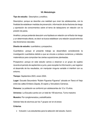 VII. Metodología
Tipo de estudio: Descriptivo y analítico.
Descriptivo: porque se describe una realidad que viven los adolescentes, con la
finalidad de establecer medidas de prevención, información de los factores de riesgo
y aportación de conocimientos sobre el tema de tabaquismo en relación con la
presión de pares.
Analítico: porque pretende descubrir una hipótesis en relación con el factor de riesgo
y un determinado efecto, es decir se busca establecer una relación causal entre los
dos fenómenos naturales.
Diseño de estudio: cuantitativo y prospectivo.
Cuantitativo: porque el presente trabajo se desarrollará considerando la
investigación cuantitativa debido a que se vincula a conteos numéricos y métodos
matemáticos para comprobar las ciertas suposiciones planteadas.
Prospectivo: porque en este estudio vamos a observar a un grupo de sujetos
durante el periodo de septiembre a junio, para recopilar la información y así registrar
el desarrollo de los resultados, sin manipular ninguna variable ni interferir con su
entorno.
Tiempo: Septiembre 2023, enero 2024.
Lugar: Escuela Secundaria “Rubén Figueroa Figueroa” ubicada en Taxco el Viejo
entre las calles Emiliano Zapata, El capire y Venustiano Carranza.
Persona: La población se conformó por adolescentes de 12 a 15 años.
Universo: La Escuela cuenta con un total de 159 alumnos. Turno matutino
Muestra: Por conglomerados y estratificados
Solicitar lista de alumnos por los 7 grupos ver en el anexo
Criterios
 Inclusión: Los estudiantes para la selección del estudio, fueron:
 