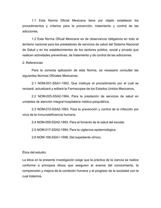 1.1 Esta Norma Oficial Mexicana tiene por objeto establecer los
procedimientos y criterios para la prevención, tratamiento y control de las
adicciones.
1.2 Esta Norma Oficial Mexicana es de observancia obligatoria en todo el
territorio nacional para los prestadores de servicios de salud del Sistema Nacional
de Salud y en los establecimientos de los sectores público, social y privado que
realicen actividades preventivas, de tratamiento y de control de las adicciones.
2. Referencias
Para la correcta aplicación de esta Norma, es necesario consultar las
siguientes Normas Oficiales Mexicanas:
2.1 NOM-001-SSA1-1993, Que instituye el procedimiento por el cual se
revisará, actualizará y editará la Farmacopea de los Estados Unidos Mexicanos.
2.2 NOM-025-SSA2-1994, Para la prestación de servicios de salud en
unidades de atención integral hospitalaria médico-psiquiátrica.
2.3 NOM-010-SSA2-1993, Para la prevención y control de la infección por
virus de la inmunodeficiencia humana.
2.4 NOM-009-SSA2-1993, Para el fomento de la salud del escolar.
2.5 NOM-017-SSA2-1994, Para la vigilancia epidemiológica.
2.6 NOM-168-SSA1-1998, Del expediente clínico.
Ética del estudio:
La ética en la presente investigación exige que la práctica de la ciencia se realice
conforme a principios éticos que aseguren el avance del conocimiento, la
comprensión y mejora de la condición humana y el progreso de la sociedad con la
cual tratamos.
 
