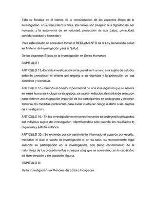 Esta se focaliza en el interés de la consideración de los aspectos éticos de la
investigación, en su naturaleza y fines, los cuales son (respeto a la dignidad del ser
humano, a la autonomía de su voluntad, protección de sus datos, privacidad,
confidencialidad y bienestar).
Para este estudio se consideró tomar el REGLAMENTO de la Ley General de Salud
en Materia de Investigación para la Salud.
De los Aspectos Éticos de la Investigación en Seres Humanos
CAPITULO I
ARTICULO 13.-En toda investigación en la que el ser humano sea sujeto de estudio,
deberán prevalecer el criterio del respeto a su dignidad y la protección de sus
derechos y bienestar.
ARTICULO 15.- Cuando el diseño experimental de una investigación que se realice
en seres humanos incluya varios grupos, se usarán métodos aleatorios de selección
para obtener una asignación imparcial de los participantes en cada grupo y deberán
tomarse las medidas pertinentes para evitar cualquier riesgo o daño a los sujetos
de investigación.
ARTICULO 16.- En las investigaciones en seres humanos se protegerá la privacidad
del individuo sujeto de investigación, identificándolo sólo cuando los resultados lo
requieran y éste lo autorice.
ARTICULO 20.- Se entiende por consentimiento informado el acuerdo por escrito,
mediante el cual el sujeto de investigación o, en su caso, su representante legal
autoriza su participación en la investigación, con pleno conocimiento de la
naturaleza de los procedimientos y riesgos a los que se someterá, con la capacidad
de libre elección y sin coacción alguna.
CAPITULO III
De la Investigación en Menores de Edad o Incapaces
 