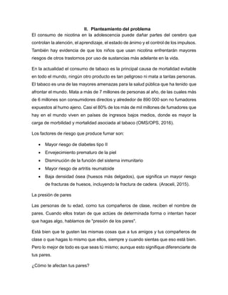 II. Planteamiento del problema
El consumo de nicotina en la adolescencia puede dañar partes del cerebro que
controlan la atención, el aprendizaje, el estado de ánimo y el control de los impulsos.
También hay evidencia de que los niños que usan nicotina enfrentarán mayores
riesgos de otros trastornos por uso de sustancias más adelante en la vida.
En la actualidad el consumo de tabaco es la principal causa de mortalidad evitable
en todo el mundo, ningún otro producto es tan peligroso ni mata a tantas personas.
El tabaco es una de las mayores amenazas para la salud pública que ha tenido que
afrontar el mundo. Mata a más de 7 millones de personas al año, de las cuales más
de 6 millones son consumidores directos y alrededor de 890 000 son no fumadores
expuestos al humo ajeno. Casi el 80% de los más de mil millones de fumadores que
hay en el mundo viven en países de ingresos bajos medios, donde es mayor la
carga de morbilidad y mortalidad asociada al tabaco (OMS/OPS, 2016).
Los factores de riesgo que produce fumar son:
 Mayor riesgo de diabetes tipo II
 Envejecimiento prematuro de la piel
 Disminución de la función del sistema inmunitario
 Mayor riesgo de artritis reumatoide
 Baja densidad ósea (huesos más delgados), que significa un mayor riesgo
de fracturas de huesos, incluyendo la fractura de cadera. (Araceli, 2015).
La presión de pares
Las personas de tu edad, como tus compañeros de clase, reciben el nombre de
pares. Cuando ellos tratan de que actúes de determinada forma o intentan hacer
que hagas algo, hablamos de "presión de los pares".
Está bien que te gusten las mismas cosas que a tus amigos y tus compañeros de
clase o que hagas lo mismo que ellos, siempre y cuando sientas que eso está bien.
Pero lo mejor de todo es que seas tú mismo; aunque esto signifique diferenciarte de
tus pares.
¿Cómo te afectan tus pares?
 