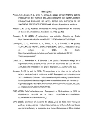 Bibliografía
Amaro, F. S., García, R. S., Ortíz, R., & Díaz, S. (2022). CONOCIMIENTO SOBRE
PRODUCTOS DE TABACO EN ADOLESCENTES DE INSTITUCIONES
EDUCATIVAS PÚBLICAS DE NIVEL MEDIO DEL DISTRITO 08 DE
SANTIAGO, REPÚBLICA DOMINICANA. Revista Argentina de Medicina .
Araceli, C. H. (2015). Factores predictores del inicio y consolidación del consumo
de tabaco en adolescentes. Gac Sanit vol.19(6), (pp.10).
Corvalán, B. M. (2020). El tabaquismo: una adicción. Obtenido de Scielo:
https://www.scielo.cl/pdf/rcher/v33n3/0717-7348-rcher-33-03-0186.pdf
Domínguez, C. C., Antuñano, L. J., Pineda, R. J., & Martínez, E. M. (2019).
CONSUMO DE TABACO, UNA ENFERMEDAD SOCIAL. Recuperado el 29
de octubre de 2023, de Scielo:
https://www.scielo.org.mx/scielo.php?script=sci_arttext&pid=S0187-
75852004000300007
García, A. C., Fernández, A., & Sánchez, J. M. (2020). Factores de riesgo en la
experimentación y el consumo de tabaco en estudiantes de 12 a 14 años.
Actitudes ante el tabaco en los grupos de presión. ELSEVIER, 392-399.
Jenssen, B. (19 de abril de 2023). Cómo proteger a los niños de los daños del
tabaco: explicación de la política de la AAP. Recuperado el 29 de octubre de
2023, de Healthy Children : https://www.healthychildren.org/Spanish/health-
issues/conditions/tobacco/Paginas/AAP-Recommendations-on-Tobacco-E-
Cigarettes.aspx#:~:text=El%20consumo%20de%20nicotina%20en,m%C3%
A1s%20adelante%20en%20la%20vida.
OMS. (2022). Salud del Adolescente . Recuperado el 29 de octubre de 2023, de
Organización Mundial de la Salud: https://www.who.int/es/health-
topics/adolescent-health#tab=tab_1
OPS. (2020). Disminuye el consumo de tabaco, pero se debe hacer más para
proteger a las personas y reducir las muertes por enfermedades cardíacas
que generan fumar y la exposición a su humo. Recuperado el 29 de octubre
 