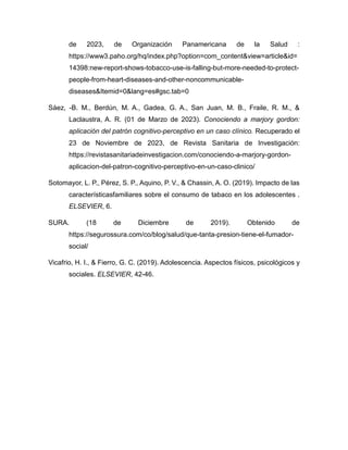 de 2023, de Organización Panamericana de la Salud :
https://www3.paho.org/hq/index.php?option=com_content&view=article&id=
14398:new-report-shows-tobacco-use-is-falling-but-more-needed-to-protect-
people-from-heart-diseases-and-other-noncommunicable-
diseases&Itemid=0&lang=es#gsc.tab=0
Sáez, -B. M., Berdún, M. A., Gadea, G. A., San Juan, M. B., Fraile, R. M., &
Laclaustra, A. R. (01 de Marzo de 2023). Conociendo a marjory gordon:
aplicación del patrón cognitivo-perceptivo en un caso clínico. Recuperado el
23 de Noviembre de 2023, de Revista Sanitaria de Investigación:
https://revistasanitariadeinvestigacion.com/conociendo-a-marjory-gordon-
aplicacion-del-patron-cognitivo-perceptivo-en-un-caso-clinico/
Sotomayor, L. P., Pérez, S. P., Aquino, P. V., & Chassin, A. O. (2019). Impacto de las
característicasfamiliares sobre el consumo de tabaco en los adolescentes .
ELSEVIER, 6.
SURA. (18 de Diciembre de 2019). Obtenido de
https://segurossura.com/co/blog/salud/que-tanta-presion-tiene-el-fumador-
social/
Vicafrio, H. I., & Fierro, G. C. (2019). Adolescencia. Aspectos físicos, psicológicos y
sociales. ELSEVIER, 42-46.
 