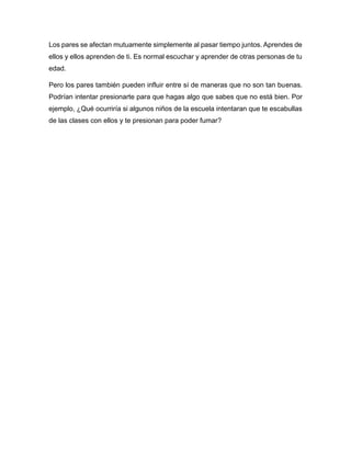 Los pares se afectan mutuamente simplemente al pasar tiempo juntos. Aprendes de
ellos y ellos aprenden de ti. Es normal escuchar y aprender de otras personas de tu
edad.
Pero los pares también pueden influir entre sí de maneras que no son tan buenas.
Podrían intentar presionarte para que hagas algo que sabes que no está bien. Por
ejemplo, ¿Qué ocurriría si algunos niños de la escuela intentaran que te escabullas
de las clases con ellos y te presionan para poder fumar?
 