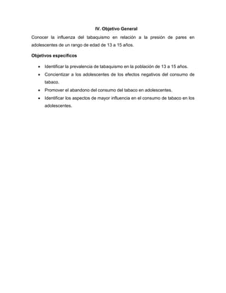 IV. Objetivo General
Conocer la influenza del tabaquismo en relación a la presión de pares en
adolescentes de un rango de edad de 13 a 15 años.
Objetivos específicos
 Identificar la prevalencia de tabaquismo en la población de 13 a 15 años.
 Concientizar a los adolescentes de los efectos negativos del consumo de
tabaco.
 Promover el abandono del consumo del tabaco en adolescentes.
 Identificar los aspectos de mayor influencia en el consumo de tabaco en los
adolescentes.
 