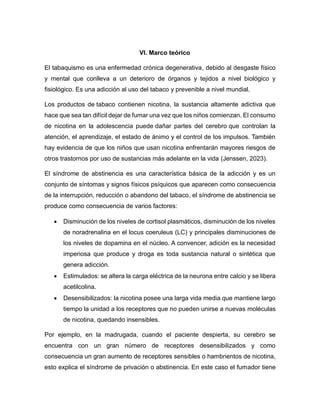 VI. Marco teórico
El tabaquismo es una enfermedad crónica degenerativa, debido al desgaste físico
y mental que conlleva a un deterioro de órganos y tejidos a nivel biológico y
fisiológico. Es una adicción al uso del tabaco y prevenible a nivel mundial.
Los productos de tabaco contienen nicotina, la sustancia altamente adictiva que
hace que sea tan difícil dejar de fumar una vez que los niños comienzan. El consumo
de nicotina en la adolescencia puede dañar partes del cerebro que controlan la
atención, el aprendizaje, el estado de ánimo y el control de los impulsos. También
hay evidencia de que los niños que usan nicotina enfrentarán mayores riesgos de
otros trastornos por uso de sustancias más adelante en la vida (Jenssen, 2023).
El síndrome de abstinencia es una característica básica de la adicción y es un
conjunto de síntomas y signos físicos psíquicos que aparecen como consecuencia
de la interrupción, reducción o abandono del tabaco, el síndrome de abstinencia se
produce como consecuencia de varios factores:
 Disminución de los niveles de cortisol plasmáticos, disminución de los niveles
de noradrenalina en el locus coeruleus (LC) y principales disminuciones de
los niveles de dopamina en el núcleo. A convencer, adición es la necesidad
imperiosa que produce y droga es toda sustancia natural o sintética que
genera adicción.
 Estimulados: se altera la carga eléctrica de la neurona entre calcio y se libera
acetilcolina.
 Desensibilizados: la nicotina posee una larga vida media que mantiene largo
tiempo la unidad a los receptores que no pueden unirse a nuevas moléculas
de nicotina, quedando insensibles.
Por ejemplo, en la madrugada, cuando el paciente despierta, su cerebro se
encuentra con un gran número de receptores desensibilizados y como
consecuencia un gran aumento de receptores sensibles o hambrientos de nicotina,
esto explica el síndrome de privación o abstinencia. En este caso el fumador tiene
 