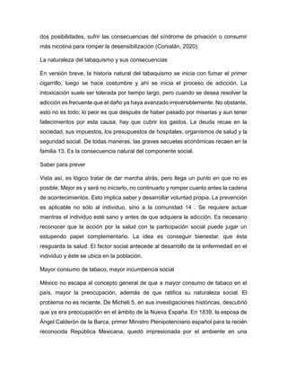 dos posibilidades, sufrir las consecuencias del síndrome de privación o consumir
más nicotina para romper la desensibilización (Corvalán, 2020).
La naturaleza del tabaquismo y sus consecuencias
En versión breve, la historia natural del tabaquismo se inicia con fumar el primer
cigarrillo, luego se hace costumbre y ahí se inicia el proceso de adicción. La
intoxicación suele ser tolerada por tiempo largo, pero cuando se desea resolver la
adicción es frecuente que el daño ya haya avanzado irreversiblemente. No obstante,
esto no es todo; lo peor es que después de haber pasado por miserias y aun tener
fallecimientos por esta causa, hay que cubrir los gastos. La deuda recae en la
sociedad, sus impuestos, los presupuestos de hospitales, organismos de salud y la
seguridad social. De todas maneras, las graves secuelas económicas recaen en la
familia 13. Es la consecuencia natural del componente social.
Saber para prever
Vista así, es lógico tratar de dar marcha atrás, pero llega un punto en que no es
posible. Mejor es y será no iniciarlo, no continuarlo y romper cuanto antes la cadena
de acontecimientos. Esto implica saber y desarrollar voluntad propia. La prevención
es aplicable no sólo al individuo, sino a la comunidad 14 . Se requiere actuar
mientras el individuo esté sano y antes de que adquiera la adicción. Es necesario
reconocer que la acción por la salud con la participación social puede jugar un
estupendo papel complementario. La idea es conseguir bienestar, que ésta
resguarda la salud. El factor social antecede al desarrollo de la enfermedad en el
individuo y éste se ubica en la población.
Mayor consumo de tabaco, mayor incumbencia social
México no escapa al concepto general de que a mayor consumo de tabaco en el
país, mayor la preocupación, además de que ratifica su naturaleza social. El
problema no es reciente. De Micheli 5, en sus investigaciones históricas, descubrió
que ya era preocupación en el ámbito de la Nueva España. En 1839, la esposa de
Ángel Calderón de la Barca, primer Ministro Plenipotenciario español para la recién
reconocida República Mexicana, quedó impresionada por el ambiente en una
 