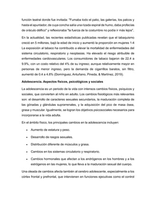 función teatral donde fue invitada: "Fumaba todo el patio, las galerías, los palcos y
hasta el apuntador, de cuya concha salía una rizada espiral de humo, daba profecías
de oráculo délfico" y reflexionaba "la fuerza de la costumbre no podía ir más lejos".
En la actualidad, las recientes estadísticas publicadas revelan que el tabaquismo
creció en 5 millones, bajó la edad de inicio y aumentó la proporción en mujeres 1-4
La exposición al tabaco ha contribuido a elevar la mortalidad de enfermedades del
sistema circulatorio, respiratorio y neoplasias. Ha elevado el riesgo atribuible de
enfermedades cardiovasculares. Los consumidores de tabaco bajaron de 22.4 a
9.9%, con un costo relativo del 4% de su ingreso; aunque relativamente mayor en
personas de menor ingreso, pero la demanda de cigarrillos baratos, sin filtro,
aumentó de 0.4 a 4.8% (Domínguez, Antuñano, Pineda, & Martínez, 2019).
Adolescencia. Aspectos físicos, psicológicos y sociales
La adolescencia es un periodo de la vida con intensos cambios físicos, psíquicos y
sociales, que convierten al niño en adulto. Los cambios fisiológicos más relevantes
son: el desarrollo de caracteres sexuales secundarios, la maduración completa de
las gónadas y glándulas suprarrenales, y la adquisición del pico de masa ósea,
grasa y muscular. Igualmente, se logran los objetivos psicosociales necesarios para
incorporarse a la vida adulta.
En el ámbito físico, los principales cambios en la adolescencia incluyen:
 Aumento de estatura y peso.
 Desarrollo de rasgos sexuales.
 Distribución diferente de músculos y grasa.
 Cambios en los sistemas circulatorio y respiratorio.
 Cambios hormonales que afectan a los andrógenos en los hombres y a los
estrógenos en las mujeres, lo que lleva a la maduración sexual del cuerpo.
Una oleada de cambios afecta también al cerebro adolescente, especialmente a los
córtex frontal y prefrontal, que intervienen en funciones ejecutivas como el control
 