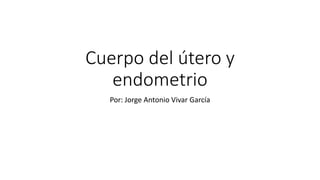 Cuerpo del útero y
endometrio
Por: Jorge Antonio Vivar García
 