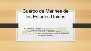 Cuerpo de Marines de
los Estados Unidos
es una rama de las Fuerzas Armadas de los Estados
Unidos responsable de proporcionar proyección de
fuerza desde el mar,7 usando la movilidad de la Armada de
los Estados Unidos para desplegar rápidamente fuerzas de
armas combinadas
 