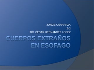 CUERPOS EXTRAÑOS EN ESOFAGO JORGE CARRANZA 6-2 DR. CÉSAR HERNANDEZ LÓPEZ 