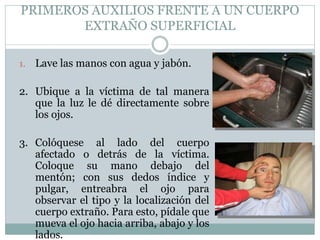 PRIMEROS AUXILIOS FRENTE A UN CUERPO
EXTRAÑO SUPERFICIAL
1. Lave las manos con agua y jabón.
2. Ubique a la víctima de tal manera
que la luz le dé directamente sobre
los ojos.
3. Colóquese al lado del cuerpo
afectado o detrás de la víctima.
Coloque su mano debajo del
mentón; con sus dedos índice y
pulgar, entreabra el ojo para
observar el tipo y la localización del
cuerpo extraño. Para esto, pídale que
mueva el ojo hacia arriba, abajo y los
lados.
 
