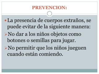 PREVENCION:
La presencia de cuerpos extraños, se
puede evitar de la siguiente manera:
No dar a los niños objetos como
botones o semillas para jugar.
No permitir que los niños jueguen
cuando están comiendo.
 