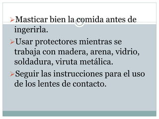 Masticar bien la comida antes de
ingerirla.
Usar protectores mientras se
trabaja con madera, arena, vidrio,
soldadura, viruta metálica.
Seguir las instrucciones para el uso
de los lentes de contacto.
 